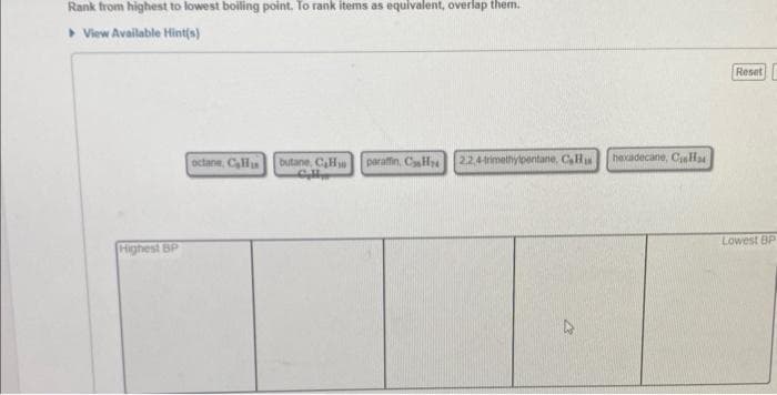 Rank from highest to lowest boiling point. To rank items as equivalent, overlap them..
View Available Hint(s)
Highest BP
octane, Cali
butane, C₂H paraffin, CH 22,4-trimethylpentane, Cala
Cylly
hexadecane, CisH
Reset
Lowest BP