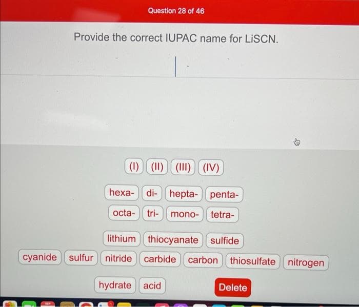 Question 28 of 46
Provide the correct IUPAC name for LiSCN.
(1) (1) (1) (IV)
hexa-di-hepta- penta-
octa- tri- mono- tetra-
lithium thiocyanate sulfide
cyanide sulfur nitride carbide carbon thiosulfate nitrogen
hydrate acid
Delete