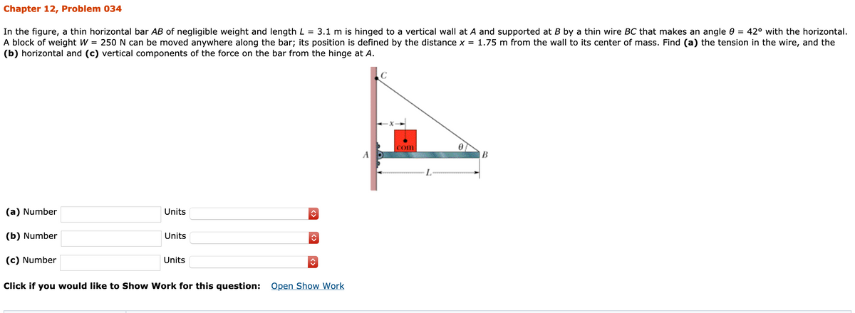 Chapter 12, Problem 034
In the figure, a thin horizontal bar AB of negligible weight and length L = 3.1 m is hinged to a vertical wall at A and supported at B by a thin wire BC that makes an angle e = 42° with the horizontal.
A block of weight W = 250 N can be moved anywhere along the bar; its position is defined by the distance x = 1.75 m from the wall to its center of mass. Find (a) the tension in the wire, and the
(b) horizontal and (c) vertical components of the force on the bar from the hinge at A.
Com
A
B
(a) Number
Units
(b) Number
Units
(c) Number
Units
Click if you would like to Show Work for this question:
Open Show Work
