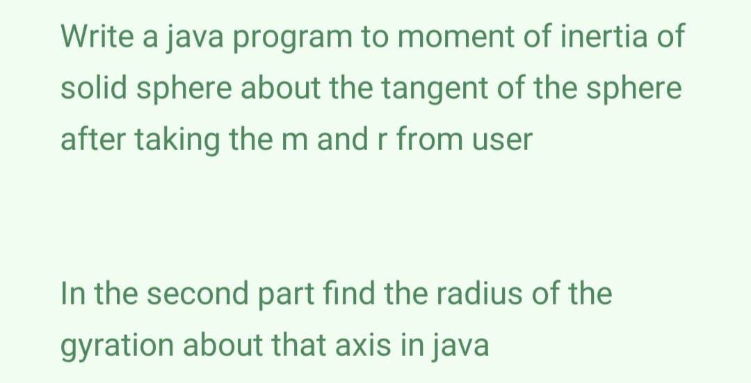 Write a java program to moment of inertia of
solid sphere about the tangent of the sphere
after taking the m and r from user
In the second part find the radius of the
gyration about that axis in java