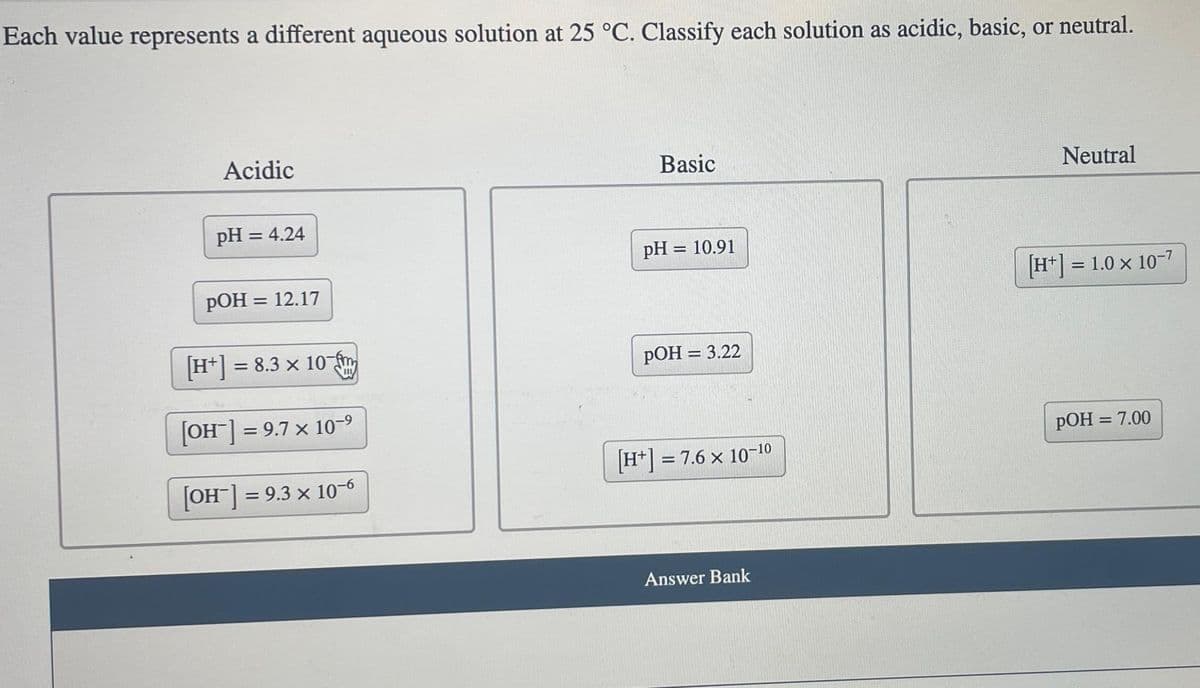 Each value represents a different aqueous solution at 25 °C. Classify each solution as acidic, basic, or neutral.
Acidic
pH = 4.24
pOH = 12.17
[H+] =
[OH] = 9.7 x 10-⁹
[OH-] = 9.3 x 10-6
= 8.3 × 10-m
x
Basic
pH = 10.91
pOH = 3.22
[H+] = 7.6 × 10-¹0
Answer Bank
Neutral
[H+] = 1.0 x 10-7
pOH = 7.00