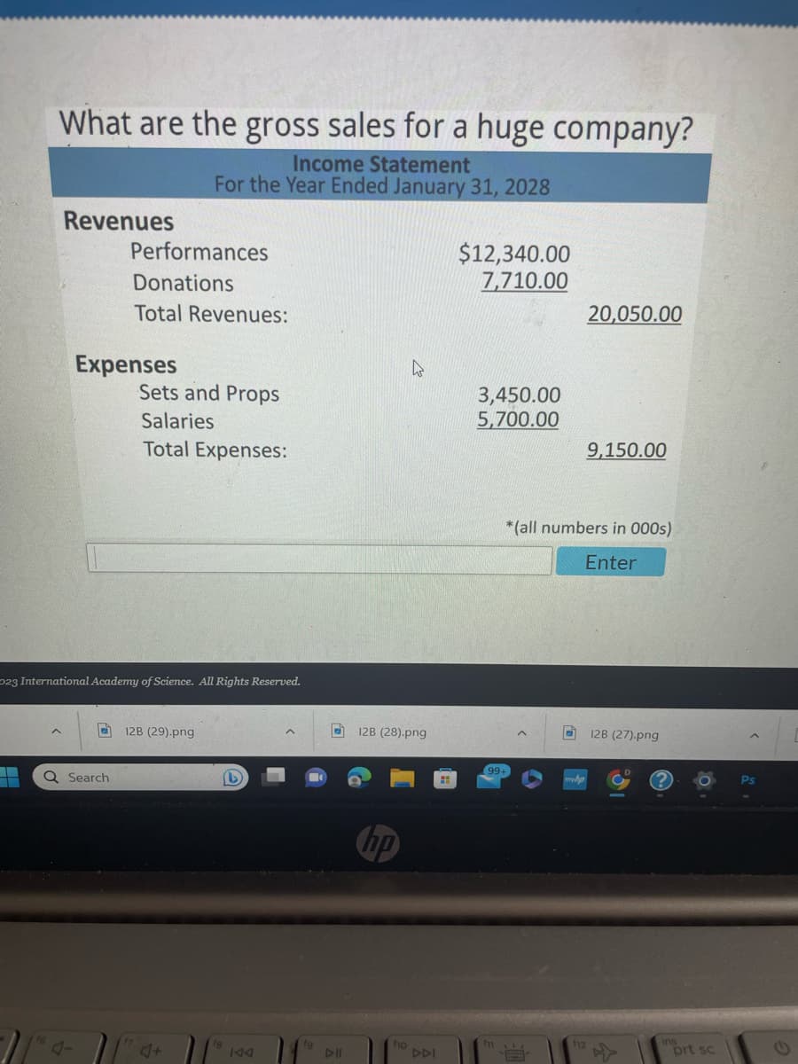 What are the gross sales for a huge company?
Income Statement
For the Year Ended January 31, 2028
T
▬▬
Revenues
Performances
Donations
Total Revenues:
Expenses
023 International Academy of Science. All Rights Reserved.
Q Search
Sets and Props
Salaries
Total Expenses:
12B (29).png
4+
(b)
KAA
fg
DII
W
12B (28).png
fio
DDI
$12,340.00
7,710.00
3,450.00
5,700.00
fi
20,050.00
9,150.00
*(all numbers in 000s)
Enter
128 (27).png
ins
prt sc
C