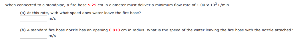 When connected to a standpipe, a fire hose 5.29 cm in diameter must deliver a minimum flow rate of 1.00 x 103 L/min.
(a) At this rate, with what speed does water leave the fire hose?
m/s
(b) A standard fire hose nozzle has an opening 0.910 cm in radius. What is the speed of the water leaving the fire hose with the nozzle attached?
m/s
