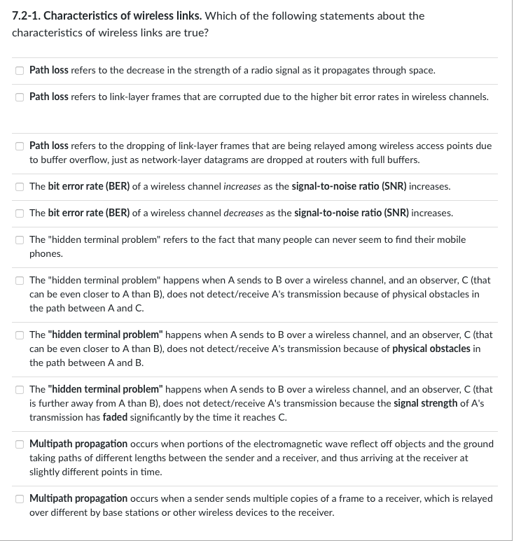 7.2-1. Characteristics of wireless links. Which of the following statements about the
characteristics of wireless links are true?
0
Path loss refers to the decrease in the strength of a radio signal as it propagates through space.
Path loss refers to link-layer frames that are corrupted due to the higher bit error rates in wireless channels.
Path loss refers to the dropping of link-layer frames that are being relayed among wireless access points due
to buffer overflow, just as network-layer datagrams are dropped at routers with full buffers.
The bit error rate (BER) of a wireless channel increases as the signal-to-noise ratio (SNR) increases.
The bit error rate (BER) of a wireless channel decreases as the signal-to-noise ratio (SNR) increases.
The "hidden terminal problem" refers to the fact that many people can never seem to find their mobile
phones.
The "hidden terminal problem" happens when A sends to B over a wireless channel, and an observer, C (that
can be even closer to A than B), does not detect/receive A's transmission because of physical obstacles in
the path between A and C.
The "hidden terminal problem" happens when A sends to B over a wireless channel, and an observer, C (that
can be even closer to A than B), does not detect/receive A's transmission because of physical obstacles in
the path between A and B.
The "hidden terminal problem" happens when A sends to B over a wireless channel, and an observer, C (that
is further away from A than B), does not detect/receive A's transmission because the signal strength of A's
transmission has faded significantly by the time it reaches C.
Multipath propagation occurs when portions of the electromagnetic wave reflect off objects and the ground
taking paths of different lengths between the sender and a receiver, and thus arriving at the receiver at
slightly different points in time.
Multipath propagation occurs when a sender sends multiple copies of a frame to a receiver, which is relayed
over different by base stations or other wireless devices to the receiver.