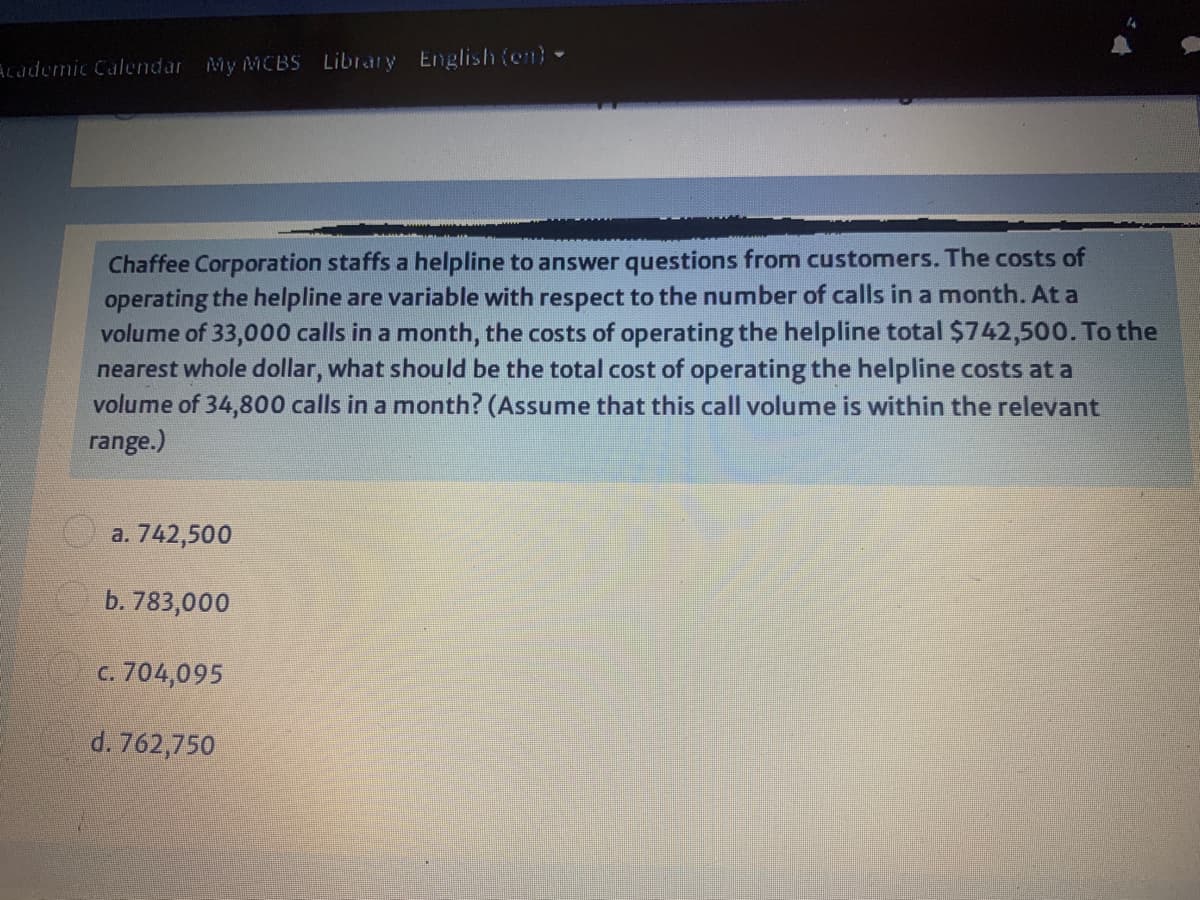 Academic Calendar My MCBS Library English(en) -
Chaffee Corporation staffs a helpline to answer questions from customers. The costs of
operating the helpline are variable with respect to the number of calls in a month. At a
volume of 33,000 calls in a month, the costs of operating the helpline total $742,500. To the
nearest whole dollar, what should be the total cost of operating the helpline costs at a
volume of 34,800 calls in a month? (Assume that this call volume is within the relevant
range.)
O a. 742,500
b. 783,000
c. 704,095
d. 762,750
