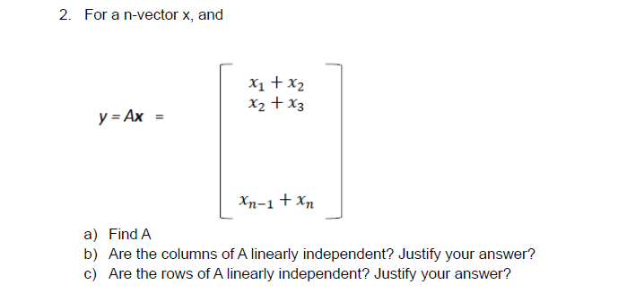 2. For a n-vector x, and
X1 + x2
X2 + x3
y = Ax =
Xn-1 + Xn
a) Find A
b) Are the columns of A linearly independent? Justify your answer?
c) Are the rows of A linearly independent? Justify your answer?
