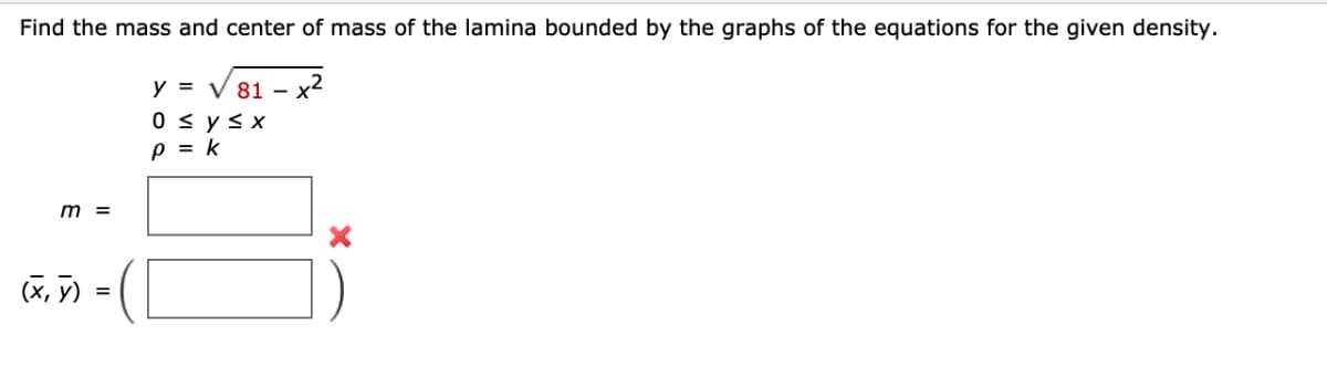 Find the mass and center of mass of the lamina bounded by the graphs of the equations for the given density.
y = √81-x²
0≤ y ≤x
P = k
m =
(x, y)
=
X