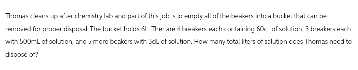 Thomas cleans up after chemistry lab and part of this job is to empty all of the beakers into a bucket that can be
removed for proper disposal. The bucket holds 6L. Ther are 4 breakers each containing 60cL of solution, 3 breakers each
with 500mL of solution, and 5 more beakers with 3dL of solution. How many total liters of solution does Thomas need to
dispose of?
