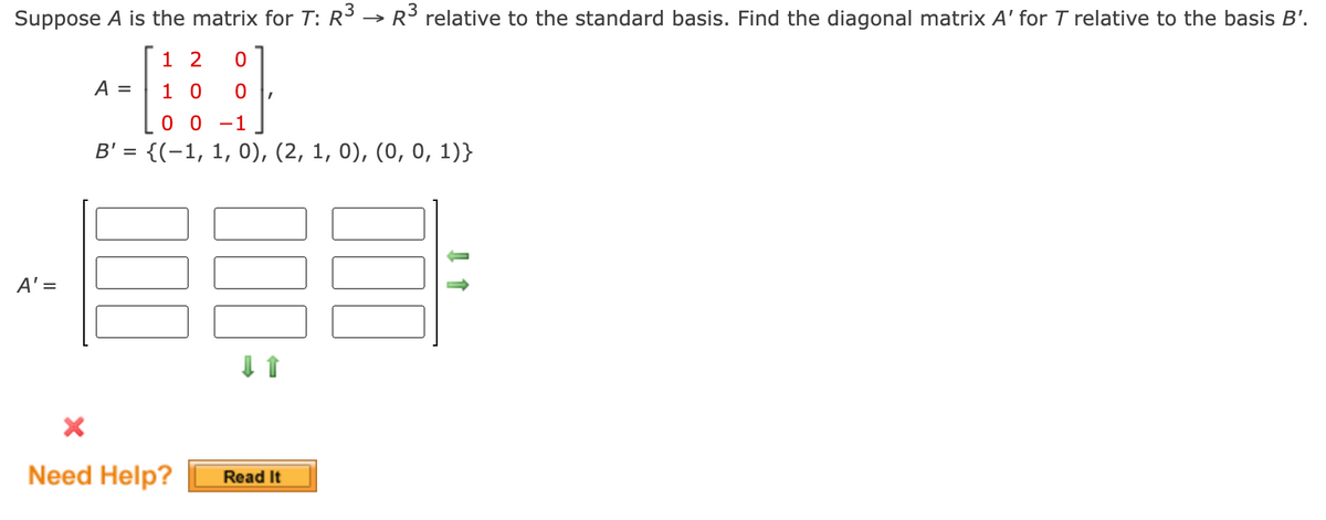 Suppose A is the matrix for T: R³ → R³ relative to the standard basis. Find the diagonal matrix A' for T relative to the basis B'.
1 2 0
10 0 I
0 0 -1
B' = {(1, 1, 0), (2, 1, 0), (0, 0, 1)}
A' =
A =
X
Need Help?
Read It