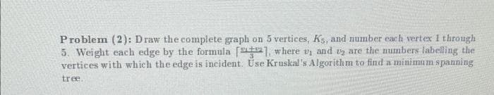 Problem (2): Draw the complete graph on 5 vertices, Ks, and number each vertex 1 through
5. Weight each edge by the formula [1], where ₁ and 2 are the numbers labelling the
vertices with which the edge is incident. Use Kruskal's Algorithm to find a minimum spanning
tree.