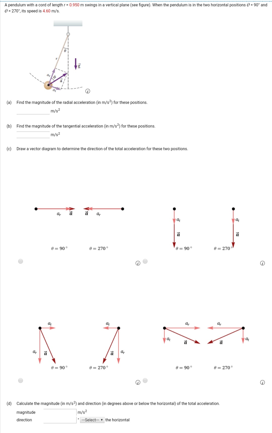 A pendulum with a cord of length r = 0.950 m swings in a vertical plane (see figure). When the pendulum is in the two horizontal positions e = 90° and
e = 270°, its speed is 4.60 m/s.
(a)
Find the magnitude of the radial acceleration (in m/s2) for these positions.
m/s2
(b)
Find the magnitude of the tangential acceleration (in m/s2) for these positions.
m/s2
(c)
Draw a vector diagram to determine the direction of the total acceleration for these two positions.
ar
à
а,
0 = 90
0 = 270°
0 = 90 °
0 = 270
at
ar
Ar
а,
a,
0 = 90°
0 = 270°
0 = 90°
0 = 270°
(d) Calculate the magnitude (in m/s2) and direction (in degrees above or below the horizontal) of the total acceleration.
magnitude
m/s2
direction
• -Select-- v the horizontal
10
