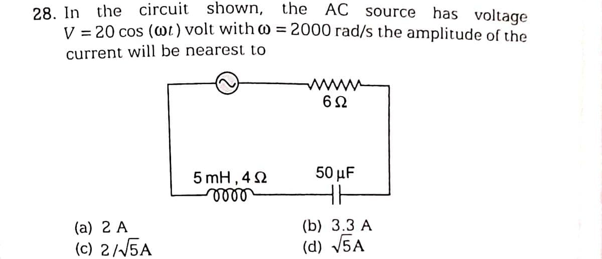-
28. In the circuit shown, the AC source has voltage
V = 20 cos (@t) volt with @= 2000 rad/s the amplitude of the
current will be nearest to
(a) 2 A
(c) 2/√5A
5 mH,40
mooo
wwwww
6Ω
50 μF
(b) 3.3 A
(d) √5A