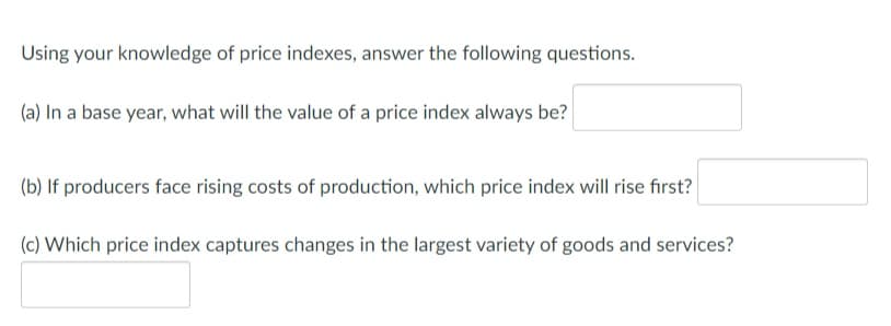 Using your knowledge of price indexes, answer the following questions.
(a) In a base year, what will the value of a price index always be?
(b) If producers face rising costs of production, which price index will rise first?
(c) Which price index captures changes in the largest variety of goods and services?
