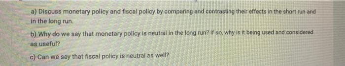 a) Discuss monetary policy and fiscal policy by comparing and contrasting their effects in the short run and
in the long run.
b) Why do we say that monetary policy is neutral in the long run? If so, why is it being used and considered
as useful?
c) Can we say that fiscal policy is neutral as well?
