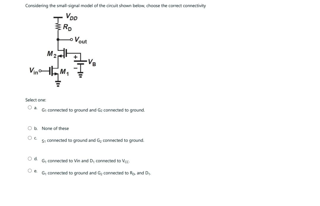 Considering the small-signal model of the circuit shown below, choose the correct connectivity
VDD
Select one:
O a.
M₂
Vin HM₁
RD
Oe.
O b. None of these
О с.
Vout
VB
G₁ connected to ground and G2 connected to ground.
S1 connected to ground and G₂ connected to ground.
O d. G₁ connected to Vin and D₁ connected to Vcc.
G₁ connected to ground and G₂ connected to RD, and D₁.
