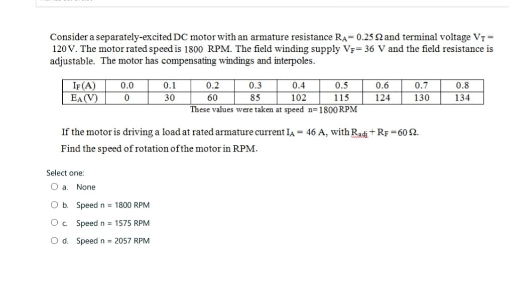 Consider a separately-excited DC motor with an armature resistance RA= 0.25 92 and terminal voltage V₁ =
120 V. The motor rated speed is 1800 RPM. The field winding supply VF= 36 V and the field resistance is
adjustable. The motor has compensating windings and interpoles.
IF (A)
EA (V)
Select one:
0.0
0
O a. None
0.1
30
O b.
Speed n = 1800 RPM
O c.
Speed n= 1575 RPM
O d. Speed n = 2057 RPM
0.4
0.5
102
115
These values were taken at speed n=1800 RPM
0.2
60
0.3
85
If the motor is driving a load at rated armature current IA = 46 A, with Radi+RF =60 22.
Find the speed of rotation of the motor in RPM.
0.6
124
0.7
130
0.8
134
