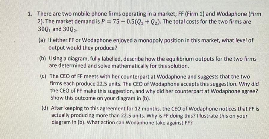 1. There are two mobile phone firms operating in a market; FF (Firm 1) and Wodaphone (Firm
2). The market demand is P = 75 - 0.5(Q1 + Q2). The total costs for the two firms are
30Q1 and 30Q2.
(a) If either FF or Wodaphone enjoyed a monopoly position in this market, what level of
output would they produce?
(b) Using a diagram, fully labelled, describe how the equilibrium outputs for the two firms
are determined and solve mathematically for this solution.
(c) The CEO of FF meets with her counterpart at Wodaphone and suggests that the two
firms each produce 22.5 units. The CEO of Wodaphone accepts this suggestion. Why did
the CEO of FF make this suggestion, and why did her counterpart at Wodaphone agree?
Show this outcome on your diagram in (b).
(d) After keeping to this agreement for 12 months, the CEO of Wodaphone notices that FF is
actually producing more than 22.5 units. Why is FF doing this? Illustrate this on your
diagram in (b). What action can Wodaphone take against FF?
