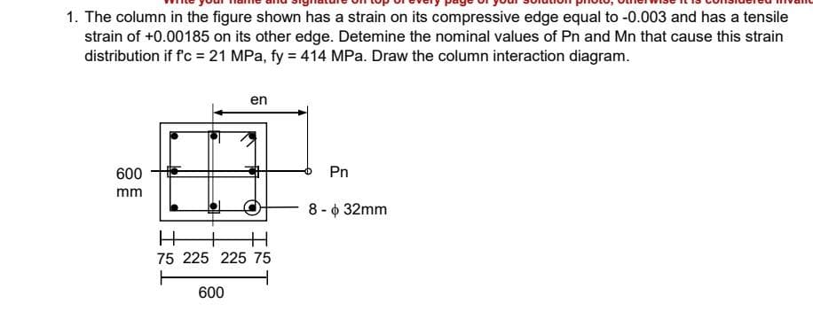 1. The column in the figure shown has a strain on its compressive edge equal to -0.003 and has a tensile
strain of +0.00185 on its other edge. Detemine the nominal values of Pn and Mn that cause this strain
distribution if f'c = 21 MPa, fy = 414 MPa. Draw the column interaction diagram.
en
600
Pn
mm
8 - 6 32mm
75 225 225 75
600
