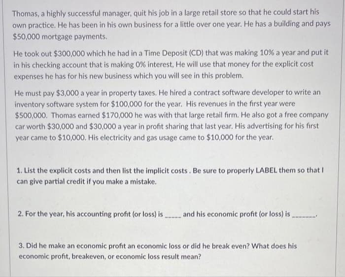 Thomas, a highly successful manager, quit his job in a large retail store so that he could start his
own practice. He has been in his own business for a little over one year. He has a building and pays
$50,000 mortgage payments.
He took out $300,000 which he had in a Time Deposit (CD) that was making 10% a year and put it
in his checking account that is making 0% interest, He will use that money for the explicit cost
expenses he has for his new business which you will see in this problem.
He must pay $3,000 a year in property taxes. He hired a contract software developer to write an
inventory software system for $100,000 for the year. His revenues in the first year were
$500,000. Thomas earned $170,000 he was with that large retail firm. He also got a free company
car worth $30,000 and $30,000 a year in profit sharing that last year. His advertising for his first
year came to $10,000. His electricity and gas usage came to $10,000 for the year.
1. List the explicit costs and then list the implicit costs. Be sure to properly LABEL them so that I
can give partial credit if you make a mistake.
2. For the year, his accounting profit (or loss) is and his economic profit (or loss) is .
3. Did he make an economic profit an economic loss or did he break even? What does his
economic profit, breakeven, or economic loss result mean?
