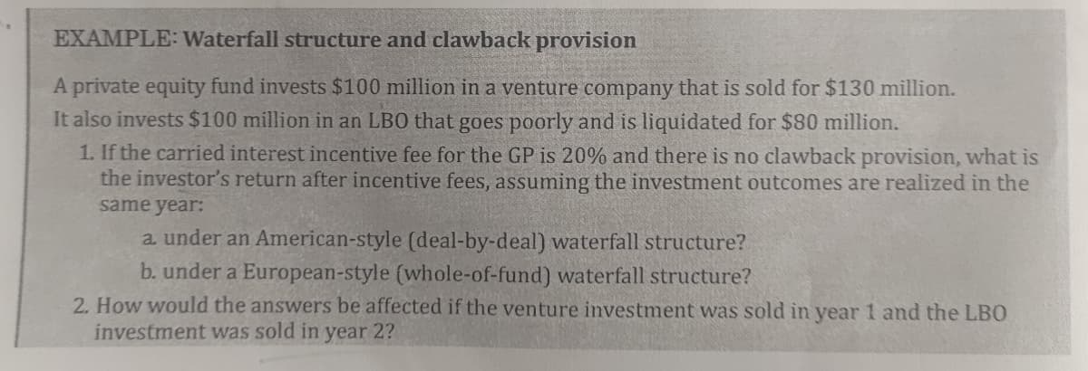 EXAMPLE: Waterfall structure and clawback provision
A private equity fund invests $100 million in a venture company that is sold for $130 million.
It also invests $100 million in an LBO that goes poorly and is liquidated for $80 million.
1. If the carried interest incentive fee for the GP is 20% and there is no clawback provision, what is
the investor's return after incentive fees, assuming the investment outcomes are realized in the
same year:
a under an American-style (deal-by-deal) waterfall structure?
b. under a European-style (whole-of-fund) waterfall structure?
2. How would the answers be affected if the venture investment was sold in year 1 and the LBO
investment was sold in year 2?
