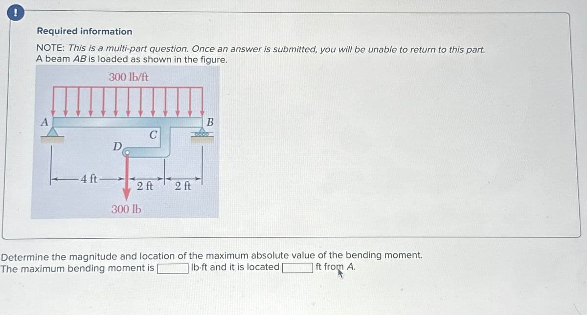 !
Required information
NOTE: This is a multi-part question. Once an answer is submitted, you will be unable to return to this part.
A beam AB is loaded as shown in the figure.
300 lb/ft
A
B
C
D
4 ft-
2 ft
2 ft
300 lb
Determine the magnitude and location of the maximum absolute value of the bending moment.
The maximum bending moment is
lb-ft and it is located
ft from A.