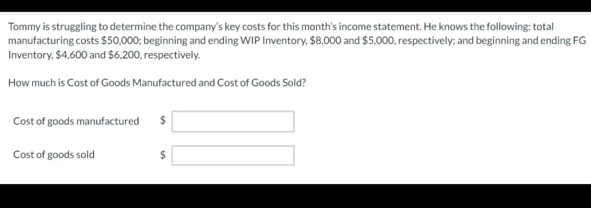 Tommy is struggling to determine the company's key costs for this month's income statement. He knows the following: total
manufacturing costs $50,000; beginning and ending WIP Inventory, $8,000 and $5,000, respectively; and beginning and ending FG
Inventory, $4,600 and $6,200, respectively.
How much is Cost of Goods Manufactured and Cost of Goods Sold?
Cost of goods manufactured
Cost of goods sold
$
$