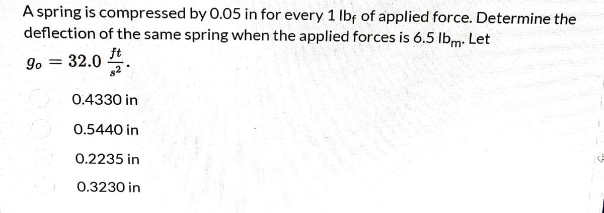 A spring is compressed by 0.05 in for every 1 lbf of applied force. Determine the
deflection of the same spring when the applied forces is 6.5 lbm. Let
go
ft
32.0
s2
0.4330 in
0.5440 in
0.2235 in
0.3230 in
