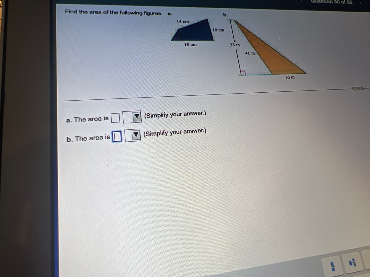 Question 30 of 50
Find the aren of the following figures. n.
14 cm
10 Cm
18 cm
38 m
41 m
16 m
(Simplify your answer.)
а. The area is
(Simplify your answer.)
b. The area is
