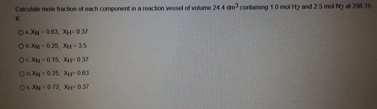 Calculate mole fraction of each component in a reaction vessel of volume 24.4 dm containing 1.0 mol H2 and 2.5 mol N2 at 298.15
K.
OA.XN = 0.63; XH=0.37
%D
O B. XN = 0.25; XH= 3.5
%3D
OUYND0.15; XH=0.37
OD.XN = 0.25; XH=0.63
OE. XN = 0.72; XH= 0.37
