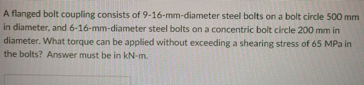 A flanged bolt coupling consists of 9-16-mm-diameter steel bolts on a bolt circle 500 mm
in diameter, and 6-16-mm-diameter steel bolts on a concentric bolt circle 200 mm in
diameter. What torque can be applied without exceeding a shearing stress of 65 MPa in
the bolts? Answer must be in kN-m.
