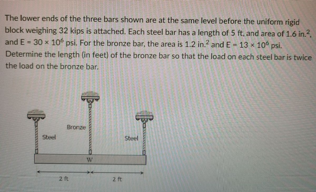 The lower ends of the three bars shown are at the same level before the uniform rigid
block weighing 32 kips is attached. Each steel bar has a length of 5 ft, and area of 1.6 in.2,
and E = 30 x 106 psi. For the bronze bar, the area is 1.2 in.2 and E 13 x 106 psi.
Determine the length (in feet) of the bronze bar so that the load on each steel bar is twice
the load on the bronze bar.
Bronze
Steel
Steel
W
2 ft
2 ft
