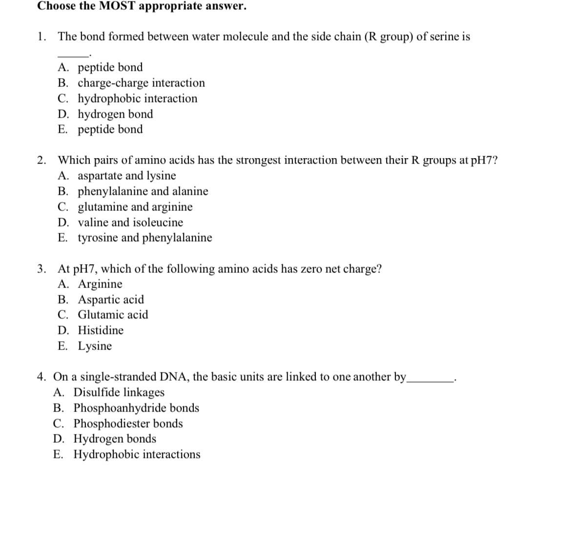 Choose the MOST appropriate answer.
1. The bond formed between water molecule and the side chain (R group) of serine is
A. peptide bond
B. charge-charge interaction
C. hydrophobic interaction
D. hydrogen bond
E. peptide bond
Which pairs of amino acids has the strongest interaction between their R groups at pH7?
A. aspartate and lysine
B. phenylalanine and alanine
C. glutamine and arginine
D. valine and isoleucine
2.
E. tyrosine and phenylalanine
3. At pH7, which of the following amino acids has zero net charge?
A. Arginine
B. Aspartic acid
C. Glutamic acid
D. Histidine
E. Lysine
4. On a single-stranded DNA, the basic units are linked to one another by_
A. Disulfide linkages
B. Phosphoanhydride bonds
C. Phosphodiester bonds
D. Hydrogen bonds
E. Hydrophobic interactions
