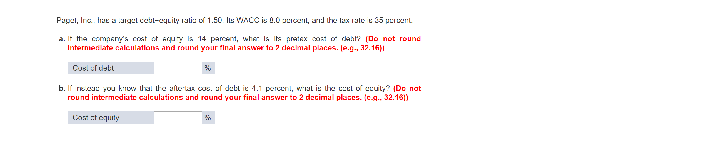 Paget, Inc., has a target debt-equity ratio of 1.50. Its WACC is 8.0 percent, and the tax rate is 35 percent.
a. If the company's cost of equity is 14 percent, what is its pretax cost of debt? (Do not round
intermediate calculations and round your final answer to 2 decimal places. (e.g., 32.16))
Cost of debt
b. If instead you know that the aftertax cost of debt is 4.1 percent, what is the cost of equity? (Do not
round intermediate calculations and round your final answer to 2 decimal places. (e.g., 32.16))
Cost of equity
