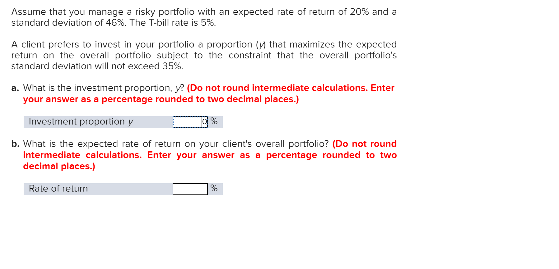 Assume that you manage a risky portfolio with an expected rate of return of 20% and a
standard deviation of 46%. The T-bill rate is 5%.
A client prefers to invest in your portfolio a proportion (y) that maximizes the expected
return on the overall portfolio subject to the constraint that the overall portfolio's
standard deviation will not exceed 35%
a. What is the investment proportion, y? (Do not round intermediate calculations. Enter
your answer as a percentage rounded to two decimal places.)
Investment proportion y
b. What is the expected ra
intermediate calculations. Enter your answer as a percentage rounded to two
decimal places.)
of return on your client's overall portfolio? (Do not roun
Rate of return
