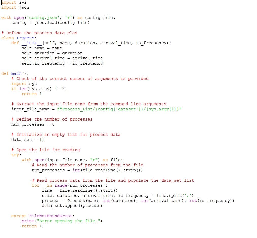 import sys
import json
with open('config.json', 'r') as config_file:
config= json.load(config_file)
# Define the process data clas
class Process:
def _init__(self, name, duration, arrival_time, io_frequency) :
self.name = name
self.duration = duration
self.arrival time = arrival time
self.io_frequency = io_frequency
def main ():
# Check if the correct number of arguments is provided
import sys
if len (sys.argv) != 2:
return 1
# Extract the input file name from the command line arguments
input_file_name = f"Process_List/ {config['dataset']}/{ sys.argv[1]}"
# Define the number of processes
num_processes = 0
# Initialize an empty list for process data
data_set = []
# Open the file for reading
try:
with open (input_file_name, "r") as file:
# Read the number of processes from the file
num_processes = int (file.readline ().strip ())
# Read process data from the file and populate the data_set list
for in range (num_processes) :
line
file.readline ().strip ()
name, duration, arrival_time, io_frequency = line.split(',')
process Process (name, int (duration), int (arrival_time), int (io_frequency))
data_set.append (process)
except FileNot FoundError:
print("Error opening the file.")
return 1