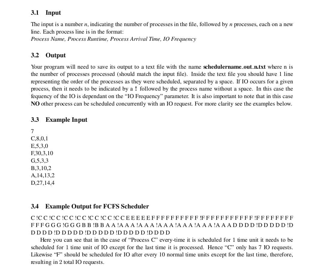 3.1 Input
The input is a number n, indicating the number of processes in the file, followed by n processes, each on a new
line. Each process line is in the format:
Process Name, Process Runtime, Process Arrival Time, 10 Frequency
3.2 Output
Your program will need to save its output to a text file with the name schedulername_out_n.txt where n is
the number of processes processed (should match the input file). Inside the text file you should have 1 line
representing the order of the processes as they were scheduled, separated by a space. If IO occurs for a given
process, then it needs to be indicated by a followed by the process name without a space. In this case the
fequency of the IO is dependant on the "IO Frequency" parameter. It is also important to note that in this case
NO other process can be scheduled concurrently with an IO request. For more clarity see the examples below.
3.3 Example Input
7
C,8,0,1
E,5,3,0
F,30,3,10
G,5,3,3
B,3,10,2
A,14,13,2
D,27,14,4
3.4 Example Output for FCFS Scheduler
CICCIC CICCIC CIC CICCICCEEEEEFFFFFFFFFFFFFFFFFFFFF!FFFFFFFF
FFFGGG!GG G B B B B A A A A A A A A A A A A A A A A A A A ADDDDDDDDD !D
DDDDDDDDDDDDDDDDDDDDDDD
Here you can see that in the case of "Process C" every-time it is scheduled for 1 time unit it needs to be
scheduled for 1 time unit of IO except for the last time it is processed. Hence "C" only has 7 IO requests.
Likewise "F" should be scheduled for IO after every 10 normal time units except for the last time, therefore,
resulting in 2 total IO requests.