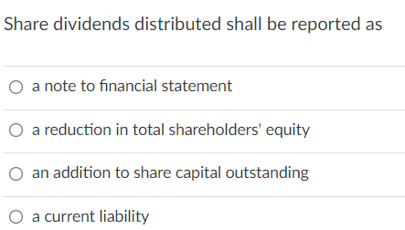 Share dividends distributed shall be reported as
a note to financial statement
a reduction in total shareholders' equity
an addition to share capital outstanding
a current liability