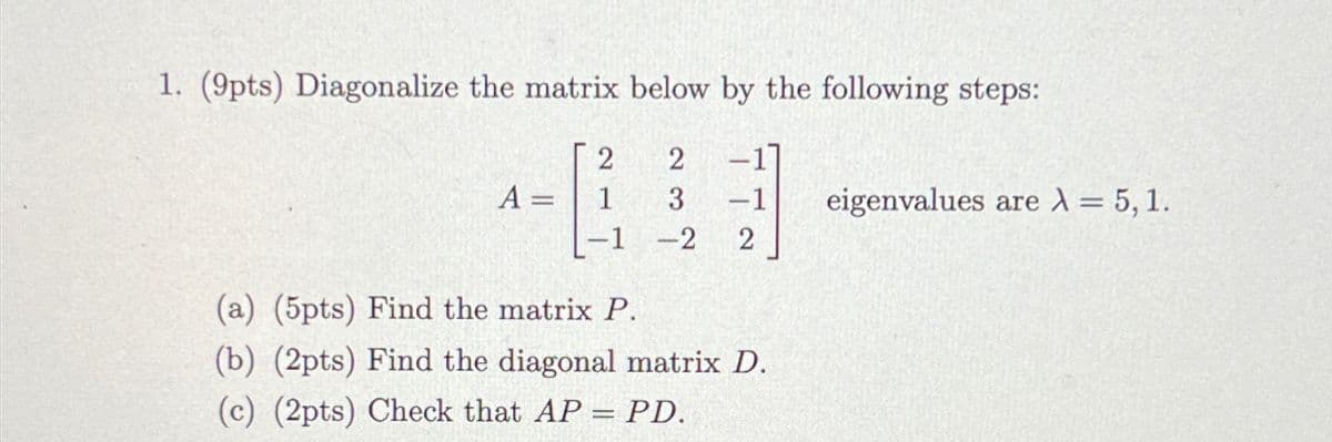 1. (9pts) Diagonalize the matrix below by the following steps:
2
2
A:
1
3 -1
eigenvalues are λ = 5, 1.
-1
-2 2
(a) (5pts) Find the matrix P.
(b) (2pts) Find the diagonal matrix D.
(c) (2pts) Check that AP = PD.