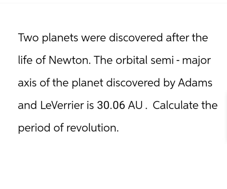 Two planets were discovered after the
life of Newton. The orbital semi - major
axis of the planet discovered by Adams
and LeVerrier is 30.06 AU. Calculate the
period of revolution.