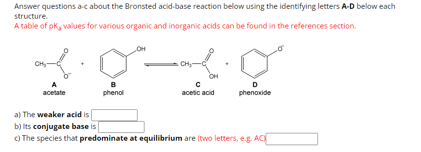 Answer questions a-c about the Bronsted acid-base reaction below using the identifying letters A-D below each
structure.
A table of pK₂ values for various organic and inorganic acids can be found in the references section.
OH
CH3-
2010
CH3
A
acetate
B
phenol
OH
acetic acid
D
phenoxide
a) The weaker acid is
b) Its conjugate base is
c) The species that predominate at equilibrium are (two letters, e.g. AC)