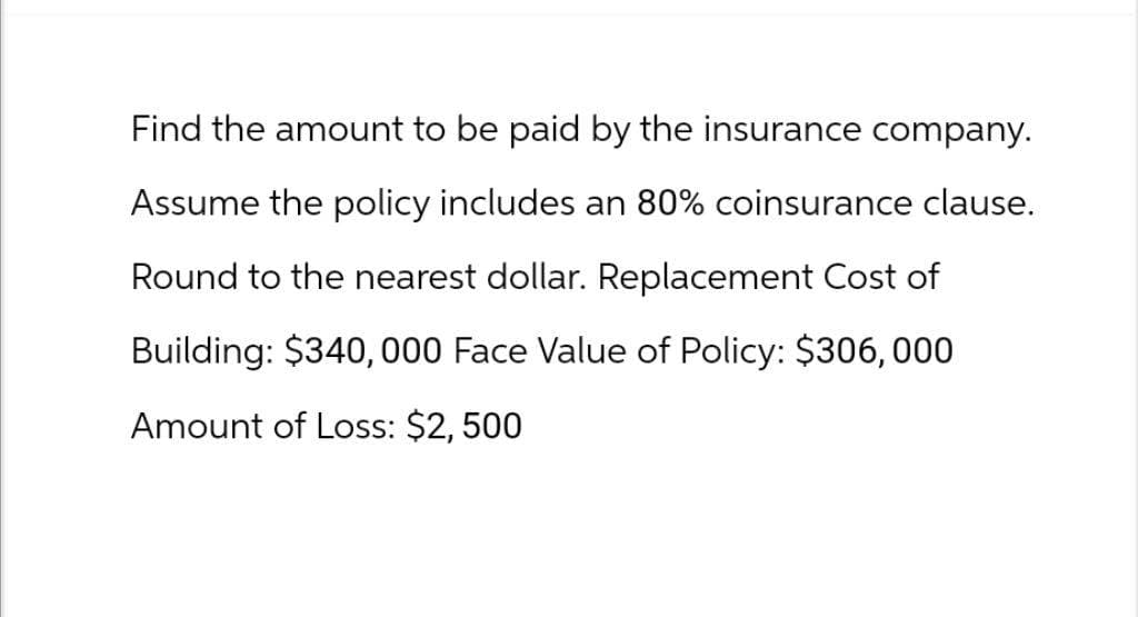 Find the amount to be paid by the insurance company.
Assume the policy includes an 80% coinsurance clause.
Round to the nearest dollar. Replacement Cost of
Building: $340,000 Face Value of Policy: $306,000
Amount of Loss: $2,500