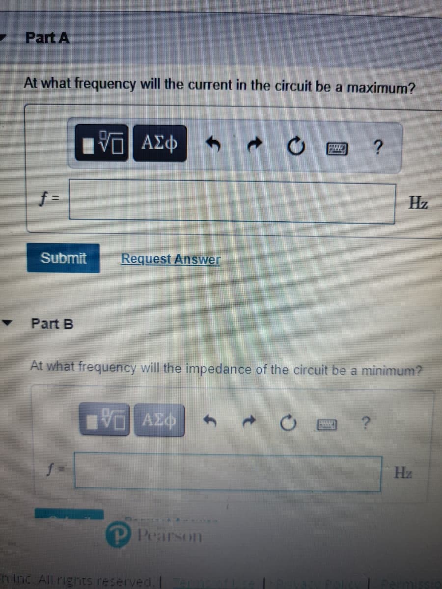 Part A
At what frequency will the current in the circuit be a maximum?
Hz
Submit
Request Answer
Part B
At what frequency will the impedance of the circult be a minimum?
VO AZ
Hz
P Pearson
n Inc. All rights reserved.I
