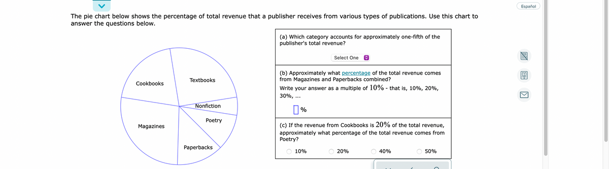 Español
The pie chart below shows the percentage of total revenue that a publisher receives from various types of publications. Use this chart to
answer the questions below.
(a) Which category accounts for approximately one-fifth of the
publisher's total revenue?
Select One
(b) Approximately what percentage of the total revenue comes
from Magazines and Paperbacks combined?
Textbooks
Cookbooks
Write your answer as a multiple of 10% - that is, 10%, 20%,
30%,
Nonfiction
Рoetry
Magazines
(c) If the revenue from Cookbooks is 20% of the total revenue,
approximately what percentage of the total revenue comes from
Poetry?
Paperbacks
10%
20%
40%
50%
