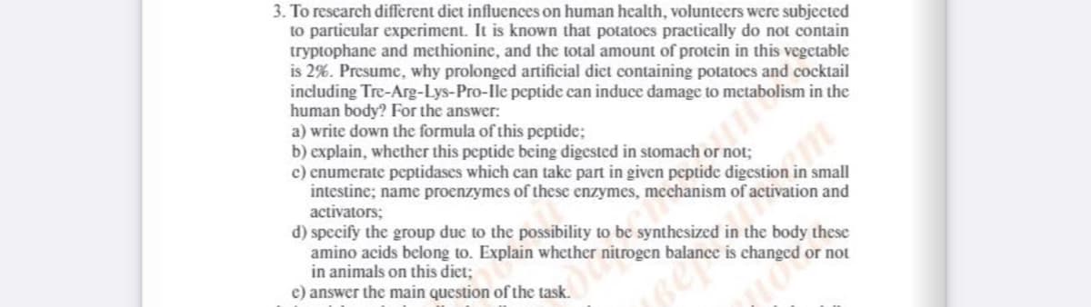 3. To research different diet influences on human health, volunteers were subjected
to particular experiment. It is known that potatoes practically do not contain
tryptophane and methionine, and the total amount of protein in this vegetable
is 2%. Presume, why prolonged artificial diet containing potatoes and cocktail
including Tre-Arg-Lys-Pro-lle peptide can induce damage to metabolism in the
human body? For the answer:
a) write down the formula of this peptide;
b) explain, whether this peptide being digested in stomach
c) enumerate peptidases which can take part in given peptide digestion in small
intestine; name proenzymes of these enzymes, mechanism of activation and
activators;
d) specify the group due to the possibility to be synthesized in the body these
amino acids belong to. Explain whether nitrogen balance is changed or not
in animals on this diet;
e) answer the main question of the task.
r not;
