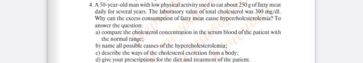 4. A 50-year-old man with low physical activity used to eat about 250 g offatty meat
daily for several years. The laboratory value of total cholesterol was 300 mg/dl.
Why can the excess consumption of fatty meat cause hypercholesterolemia? To
answer the question:
a) compare the cholesterol concentration in the scrum blood of the patient with
the normal range;
b) name all possible causes of the hypercholesterolemia;
c) describe the ways of the cholesterol excretion from a body;
d) give your prescriptions for the diet and treatment of the patient.
