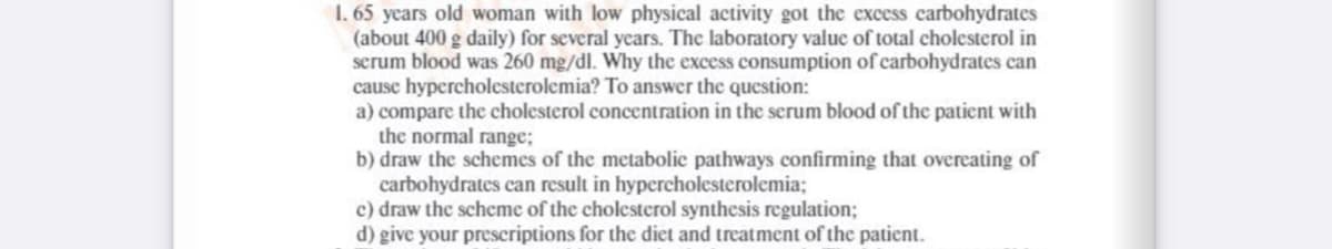 1. 65 years old woman with low physical activity got the excess carbohydrates
(about 400 g daily) for several years. The laboratory value of total cholesterol in
serum blood was 260 mg/dl. Why the excess consumption of carbohydrates can
cause hypercholesterolemia? To answer the question:
a) compare the cholesterol concentration in the serum blood of the patient with
the normal range;
b) draw the schemes of the metabolic pathways confirming that overeating of
carbohydrates can result in hypercholesterolemia;
c) draw the scheme of the cholesterol synthesis regulation;
d) give your prescriptions for the diet and treatment of the patient.
