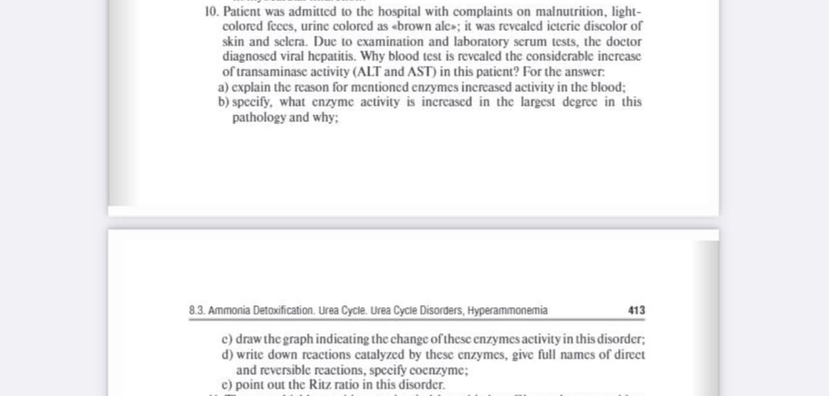 10. Patient was admitted to the hospital with complaints on malnutrition, light-
colored feces, urine colored as «brown ale»; it was revealed icteric discolor of
skin and sclera. Due to examination and laboratory serum tests, the doctor
diagnoscd viral hepatitis. Why blood test is revealed the considerable increase
of transaminase activity (ALT and AST) in this patient? For the answer:
a) explain the reason for mentioned enzymes increascd activity in the blood;
b) specify, what enzyme activity is increased in the largest degree in this
pathology and why;
8.3. Ammonia Detoxification. Urea Cycle. Urea Cycle Disorders, Hyperammonemia
413
c) draw the graph indicating the change of these enzymes activity in this disorder;
d) write down reactions catalyzed by these enzymes, give full names of direct
and reversible reactions, specify coenzyme;
e) point out thc Ritz ratio in this disorder.
