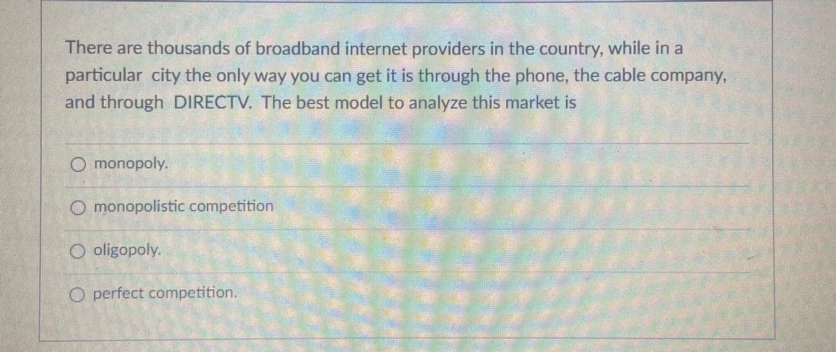 There are thousands of broadband internet providers in the country, while in a
particular city the only way you can get it is through the phone, the cable company,
and through DIRECTV. The best model to analyze this market is
O monopoly.
O monopolistic competition
O oligopoly.
O perfect competition.
