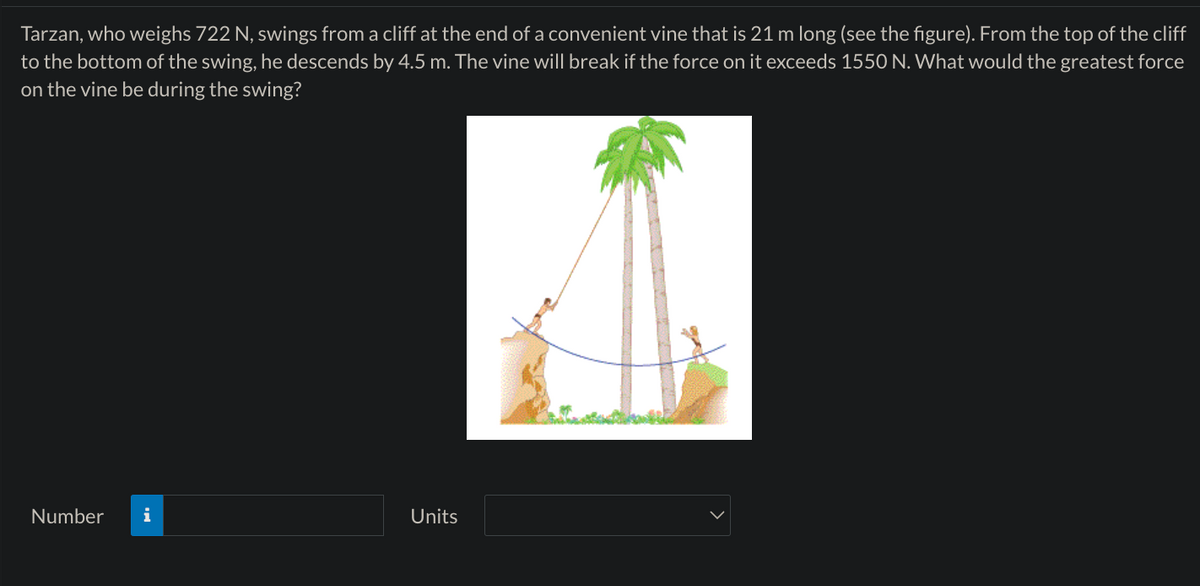 Tarzan, who weighs 722 N, swings from a cliff at the end of a convenient vine that is 21 m long (see the figure). From the top of the cliff
to the bottom of the swing, he descends by 4.5 m. The vine will break if the force on it exceeds 1550 N. What would the greatest force
on the vine be during the swing?
Number
i
Units