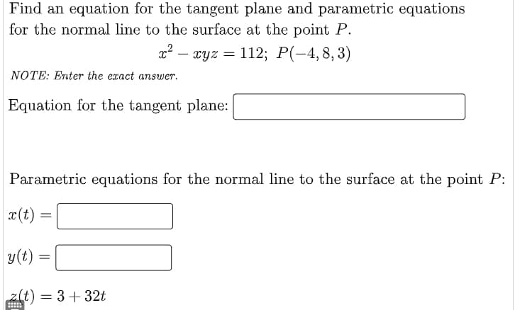 Find an equation for the tangent plane and parametric equations
for the normal line to the surface at the point P.
x² -
—
NOTE: Enter the exact answer.
Equation for the tangent plane:
Parametric equations for the normal line to the surface at the point P:
x(t)
=
xyz = 112; P(-4,8,3)
xyz
y(t)
z(t) = 3+32t
=